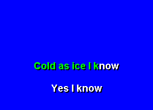 Cold as ice I know

Yes I know