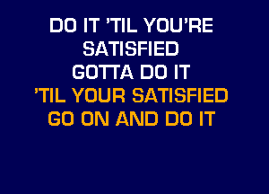 DO IT 'TIL YOU'RE
SATISFIED
GOTTA DO IT
'TlL YOUR SATISFIED
GO ON AND DO IT