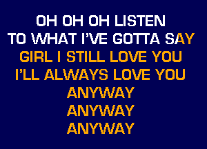 0H 0H 0H LISTEN
TO WHAT I'VE GOTTA SAY
GIRL I STILL LOVE YOU
I'LL ALWAYS LOVE YOU
ANYWAY
ANYWAY
ANYWAY