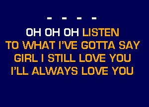 0H 0H 0H LISTEN
TO WHAT I'VE GOTTA SAY
GIRL I STILL LOVE YOU
I'LL ALWAYS LOVE YOU