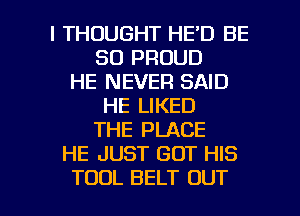 I THOUGHT HE'D BE
SO PROUD
HE NEVER SAID
HE LIKED
THE PLACE
HE JUST GOT HIS

TOOL BELT OUT I