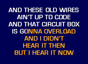 AND THESE OLD WIRES
AIN'T UP TO CODE
AND THAT CIRCUIT BOX
IS GONNA OVERLOAD
AND I DIDN'T
HEAR IT THEN
BUT I HEAR IT NOW