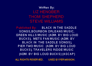 Written Byz

BLACK IN THE SADDLE
SONGSBOURBOH ORLEANS MUSIC.
GREEN HILLS MUSIC (ADM. BY BIG LOUD
BUCKSL METS FAN MUSIC (AONL BY
BLACK IN THE SADDLE SONGSL
PIERTWO MUSIC (ADM. BY BIG LOUD
BUCKSL TRAVELERS RIDGE MUSIC

(ADM BY BIG LOUD BUCKS) (ASCAP)

I'LL RIGHTS RESERVED. USED BY PER MISSION