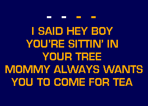 I SAID HEY BOY
YOU'RE SITI'IN' IN
YOUR TREE
MOMMY ALWAYS WANTS
YOU TO COME FOR TEA