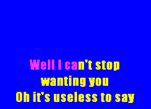 Well I can't stun
wanting Hun
on it's useless to say