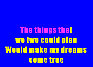 The things that
we two could nlan
Would make my dreams
come true