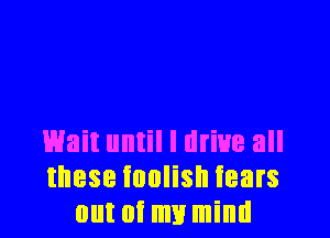 Wait until I drive all
these foolish tears
out of my mind