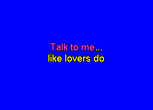 Talk to me...

like lovers do
