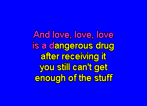 And love, love. love
is a dangerous drug

after receiving it
you still can't get
enough of the stuff