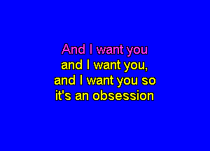 And I want you
and I want you,

and I want you so
it's an obsession
