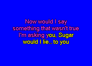 Now would I say
something that wasn't true

I'm asking you, Sugar
would I lie.. to you