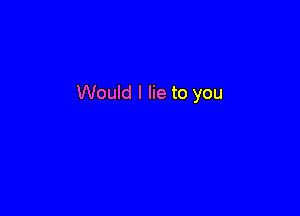 Would I lie to you