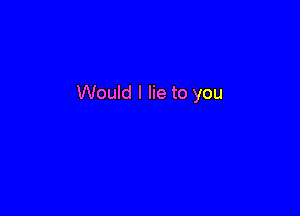 Would I lie to you