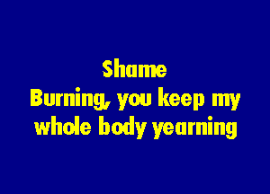 Shame

Burning, you keep my
whuie body yearning