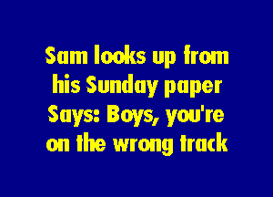 Sam lacks up from
his Sunday paper

Suva Boys, you're
on the wrong lruck