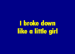 I broke down

like a liIIle girl