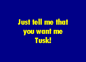 Just tell me Ihul

you want me
Tusk!