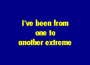 I've been from

one to
another extreme