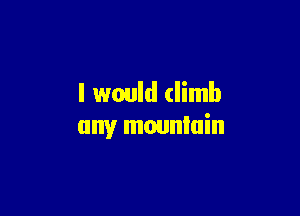 I would climb

any mounlain