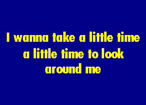 I wanna lake a lime time

u Iillle lime lo look
around me