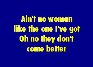 Ain't no woman
like lhe one I've go!

Oh no they don't
come beller