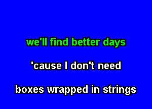 we'll find better days

'cause I don't need

boxes wrapped in strings