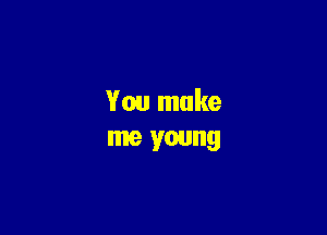 You make
me young