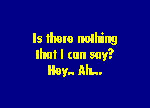 Is there noihing

Hm! I (on say?
Hey.. Ah...