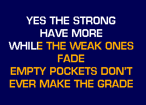 YES THE STRONG
HAVE MORE
WHILE THE WEAK ONES
FADE
EMPTY POCKETS DON'T
EVER MAKE THE GRADE