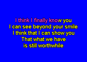 I think I finally know you
I can see beyond your smile

I think that I can show you
That what we have
is still worthwhile