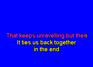 That keeps unravelling but then
It ties us back together
in the end