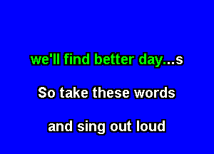 we'll find better day...s

So take these words

and sing out loud