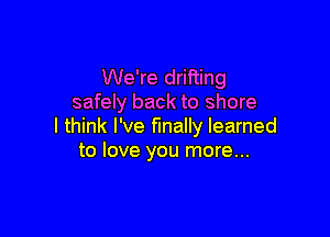 We're drifting
safely back to shore

I think I've finally learned
to love you more...