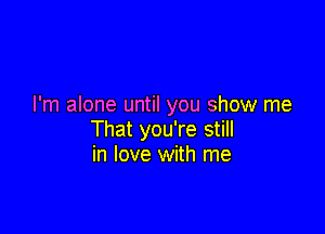 I'm alone until you show me

That you're still
in love with me