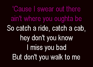 So catch a ride, catch a cab,

hey don't you know
I miss you bad
But don't you walk to me