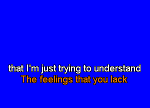 that I'm just trying to understand
The feelings that you lack