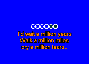 m

I'd wait a million years
Walk a million miles
cry a million tears..