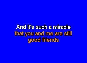 And it's such a miracle

that you and me are still
good friends