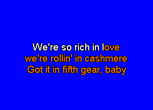 We're so rich in love

we're rollin' in cashmere
Got it in fifth gear, baby