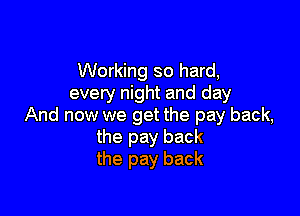 Working so hard,
every night and day

And now we get the pay back,
the pay back
the pay back