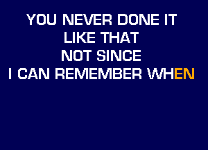 YOU NEVER DONE IT
LIKE THAT
NOT SINCE
I CAN REMEMBER WHEN