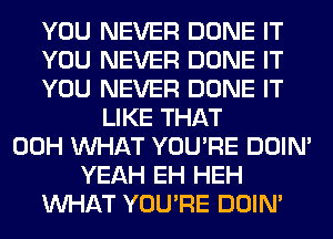 YOU NEVER DONE IT
YOU NEVER DONE IT
YOU NEVER DONE IT
LIKE THAT
00H WHAT YOU'RE DOIN'
YEAH EH HEH
WHAT YOU'RE DOIN'