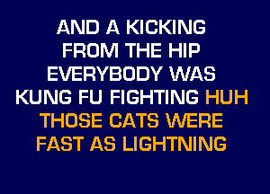 AND A KICKING
FROM THE HIP
EVERYBODY WAS
KUNG FU FIGHTING HUH
THOSE CATS WERE
FAST AS LIGHTNING