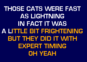 THOSE CATS WERE FAST
AS LIGHTNING
IN FACT IT WAS
A LITTLE BIT FRIGHTENING
BUT THEY DID IT WITH
EXPERT TIMING
OH YEAH