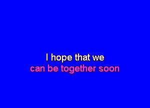 I hope that we
can be together soon