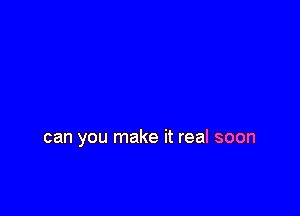 can you make it real soon