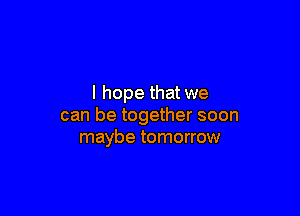 I hope that we

can be together soon
maybe tomorrow