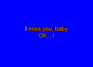 I miss you, baby

Oh...l