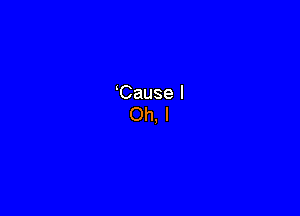 Cause I
Oh. I