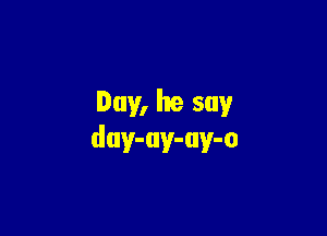 Day, he say

duy-uy-uy-o